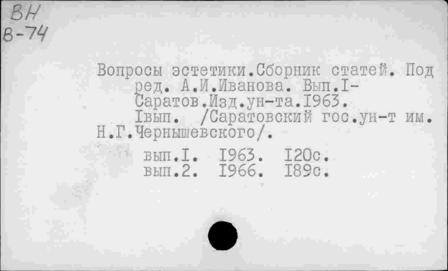 ﻿Вопросы эстетики.Сборник статей. Под ред. А.И.Иванова. Вып.1-Саратов.Изд.ун-та.1963.
1вып. /Саратовский гос.ун-т им.
Н.Г.Чернышевского/.
вып.1. 1963. 120с.
вып.2. 1966. 189с.